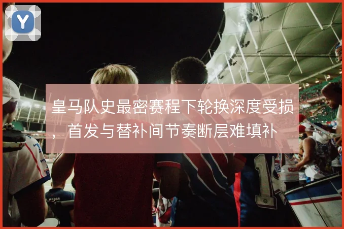 皇马队史最密赛程下轮换深度受损，首发与替补间节奏断层难填补