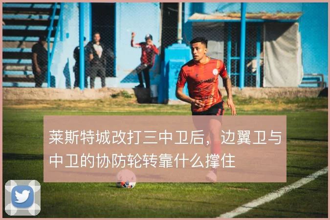 莱斯特城改打三中卫后，边翼卫与中卫的协防轮转靠什么撑住