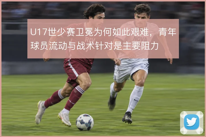 U17世少赛卫冕为何如此艰难，青年球员流动与战术针对是主要阻力