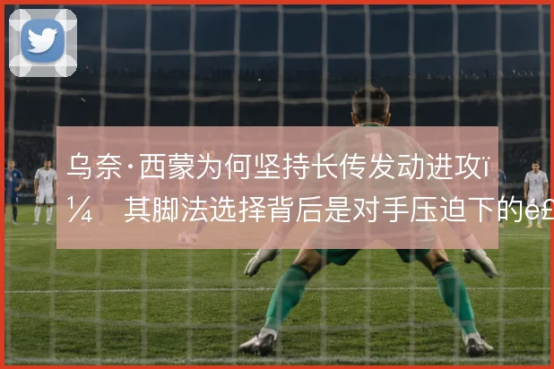 乌奈·西蒙为何坚持长传发动进攻,其脚法选择背后是对手压迫下的风险权衡