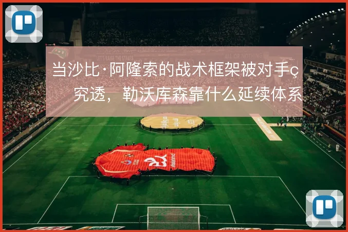 当沙比·阿隆索的战术框架被对手研究透，勒沃库森靠什么延续体系