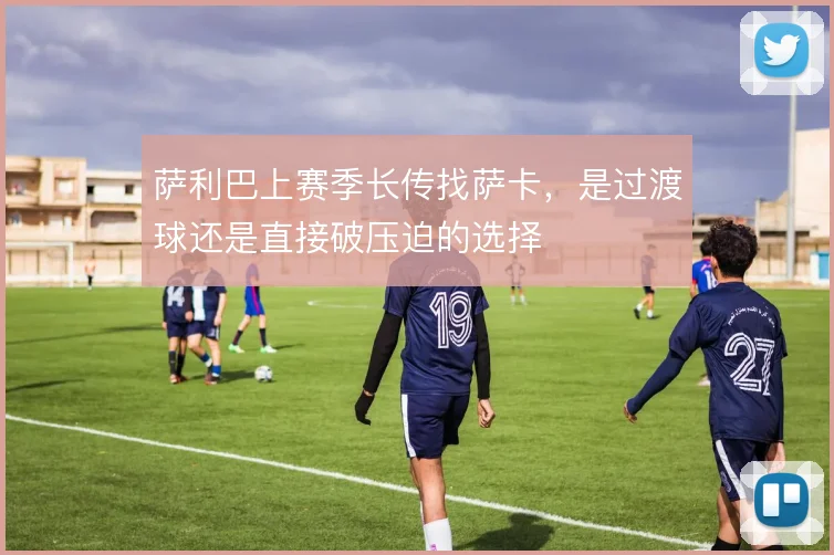 萨利巴上赛季长传找萨卡,是过渡球还是直接破压迫的选择