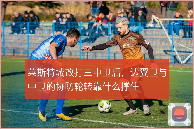 莱斯特城改打三中卫后，边翼卫与中卫的协防轮转靠什么撑住