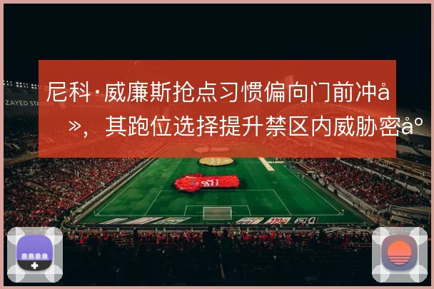 尼科·威廉斯抢点习惯偏向门前冲击，其跑位选择提升禁区内威胁密度