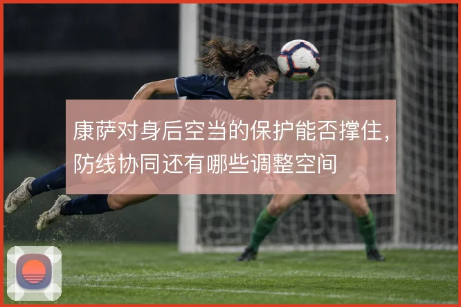 康萨对身后空当的保护能否撑住,防线协同还有哪些调整空间