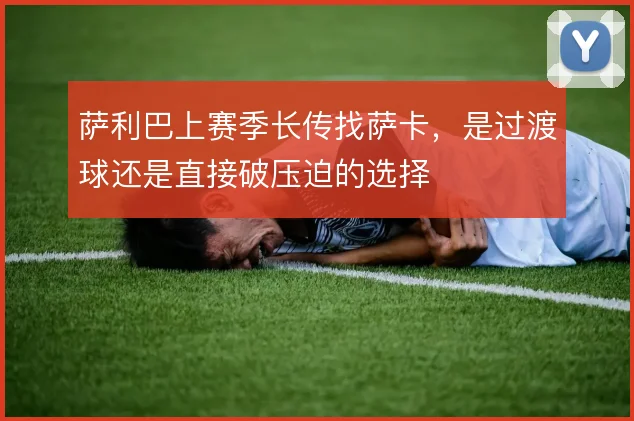 萨利巴上赛季长传找萨卡,是过渡球还是直接破压迫的选择