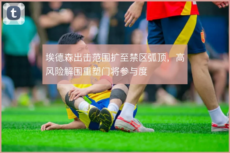 埃德森出击范围扩至禁区弧顶，高风险解围重塑门将参与度