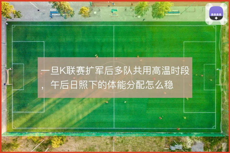 一旦K联赛扩军后多队共用高温时段，午后日照下的体能分配怎么稳