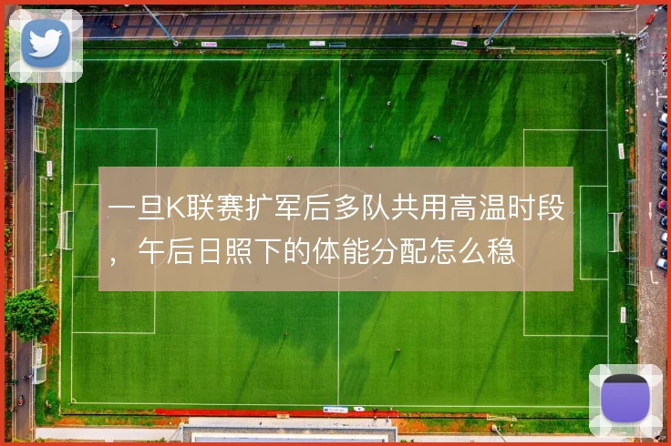 一旦K联赛扩军后多队共用高温时段，午后日照下的体能分配怎么稳