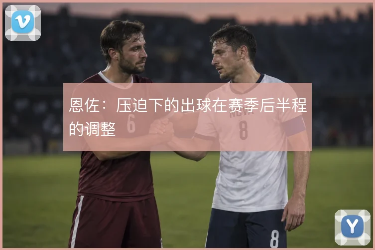 恩佐:压迫下的出球在赛季后半程的调整