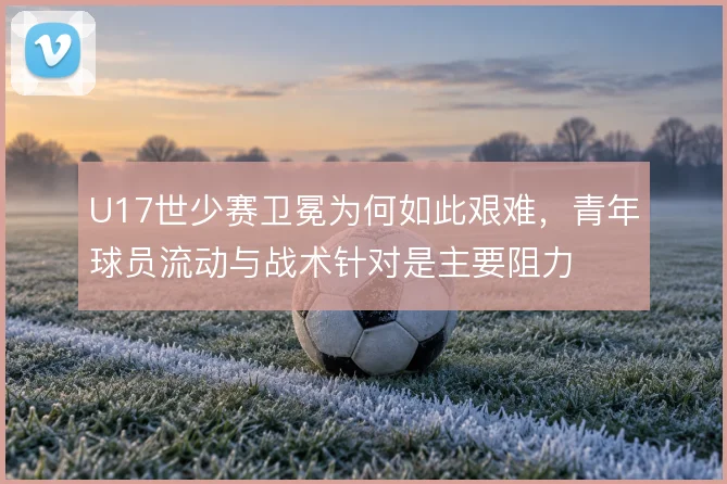 U17世少赛卫冕为何如此艰难，青年球员流动与战术针对是主要阻力
