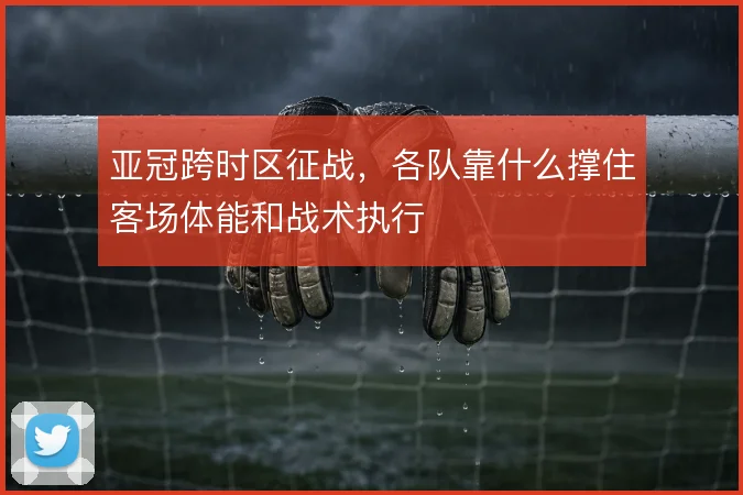 亚冠跨时区征战，各队靠什么撑住客场体能和战术执行