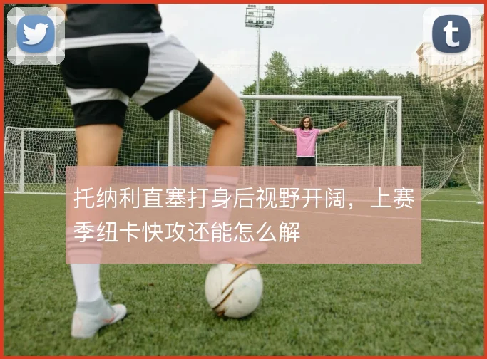托纳利直塞打身后视野开阔，上赛季纽卡快攻还能怎么解