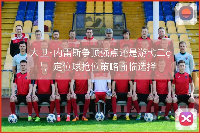 大卫·内雷斯争顶强点还是游弋二点，定位球抢位策略面临选择