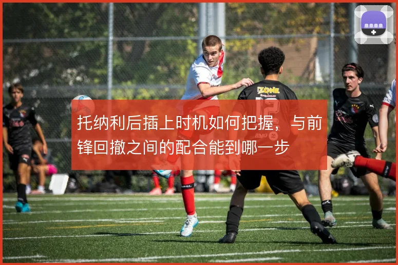 托纳利后插上时机如何把握,与前锋回撤之间的配合能到哪一步