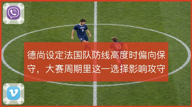 德尚设定法国队防线高度时偏向保守，大赛周期里这一选择影响攻守平衡