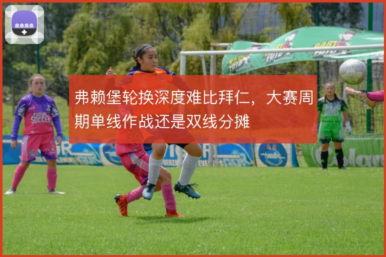 弗赖堡轮换深度难比拜仁，大赛周期单线作战还是双线分摊