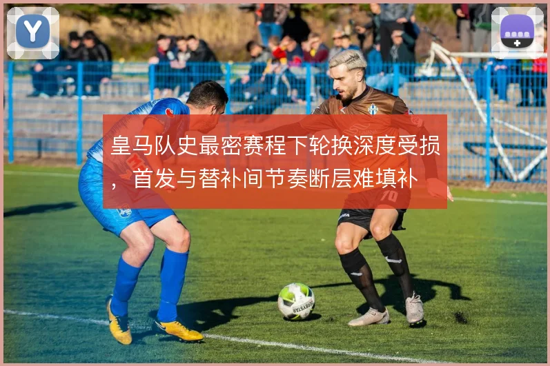 皇马队史最密赛程下轮换深度受损，首发与替补间节奏断层难填补