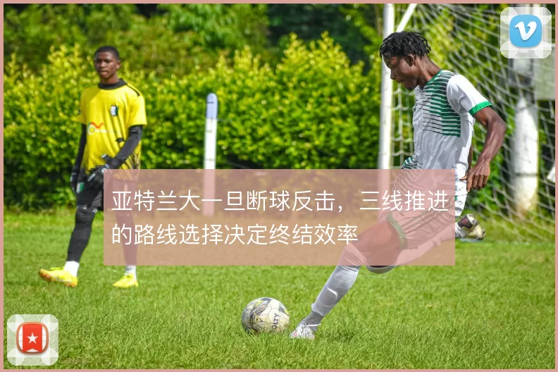 亚特兰大一旦断球反击,三线推进的路线选择决定终结效率