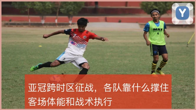 亚冠跨时区征战，各队靠什么撑住客场体能和战术执行