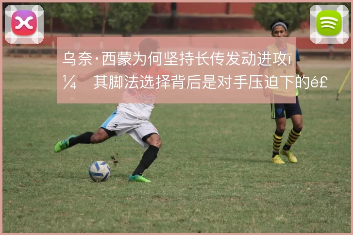 乌奈·西蒙为何坚持长传发动进攻,其脚法选择背后是对手压迫下的风险权衡