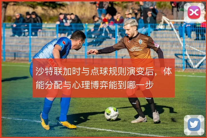 沙特联加时与点球规则演变后，体能分配与心理博弈能到哪一步