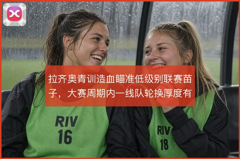 拉齐奥青训造血瞄准低级别联赛苗子，大赛周期内一线队轮换厚度有保障
